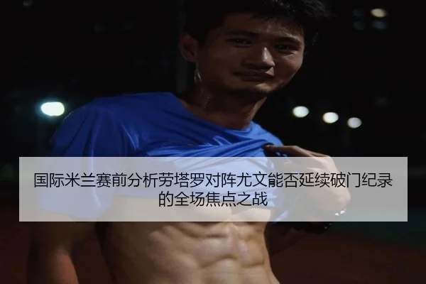 国际米兰赛前分析劳塔罗对阵尤文能否延续破门纪录的全场焦点之战