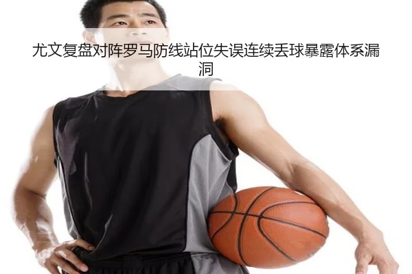 尤文复盘对阵罗马防线站位失误连续丢球暴露体系漏洞